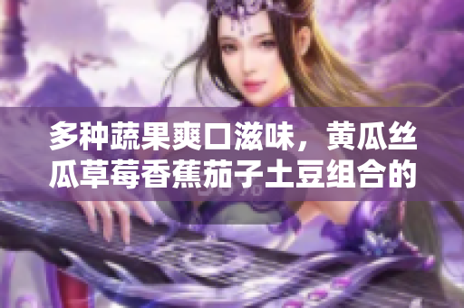 多種蔬果爽口滋味，黃瓜絲瓜草莓香蕉茄子土豆組合的美食探索