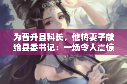 為晉升縣科長，他將妻子獻給縣委書記：一場令人震驚的權(quán)力交易