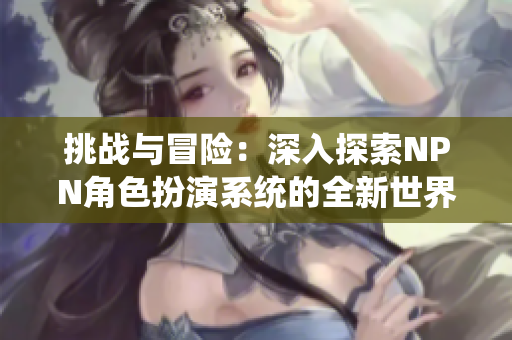 挑戰(zhàn)與冒險(xiǎn)：深入探索NPN角色扮演系統(tǒng)的全新世界
