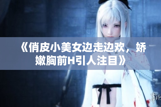 《俏皮小美女邊走邊歡，嬌嫩胸前H引人注目》