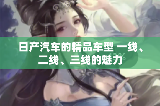 日產(chǎn)汽車的精品車型 一線、二線、三線的魅力
