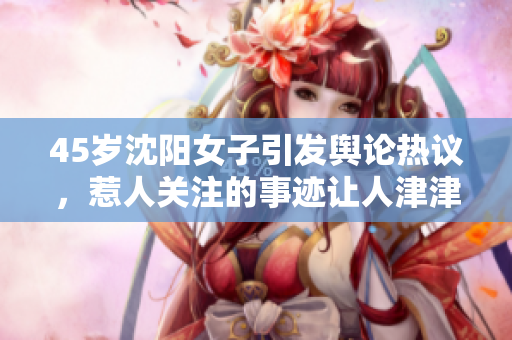 45歲沈陽女子引發(fā)輿論熱議，惹人關(guān)注的事跡讓人津津樂道