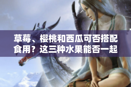 草莓、櫻桃和西瓜可否搭配食用？這三種水果能否一起食用，對健康有何影響？