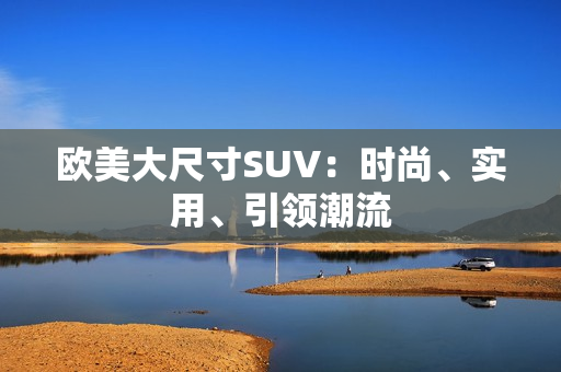 歐美大尺寸SUV：時尚、實用、引領(lǐng)潮流