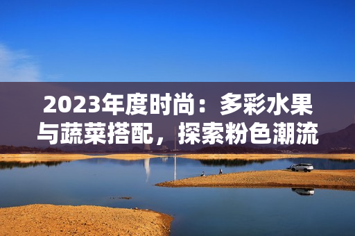 2023年度時尚：多彩水果與蔬菜搭配，探索粉色潮流