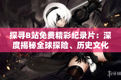 探尋B站免費精彩紀錄片：深度揭秘全球探險、歷史文化與科學奧秘