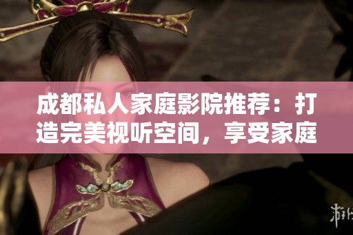 成都私人家庭影院推薦：打造完美視聽空間，享受家庭娛樂新體驗(yàn)