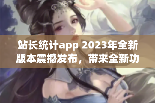 站長統(tǒng)計app 2023年全新版本震撼發(fā)布，帶來全新功能更新