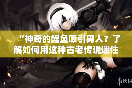 “神奇的鯉魚吸引男人？了解如何用這種古老傳說(shuō)迷住TA！”