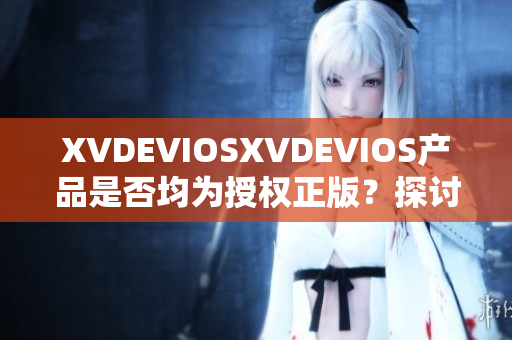 XVDEVIOSXVDEVIOS產(chǎn)品是否均為授權(quán)正版？探討其真?zhèn)闻c可信度