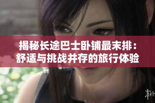 揭秘長途巴士臥鋪?zhàn)钅┡牛菏孢m與挑戰(zhàn)并存的旅行體驗(yàn)