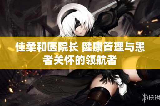 佳柔和醫(yī)院長 健康管理與患者關懷的領航者