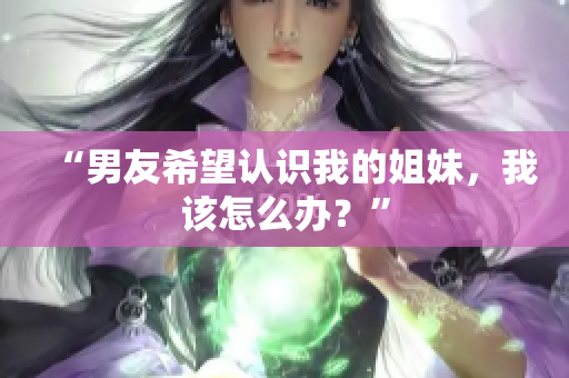 “男友希望認(rèn)識(shí)我的姐妹，我該怎么辦？”