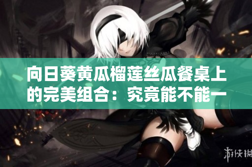 向日葵黃瓜榴蓮絲瓜餐桌上的完美組合：究竟能不能一起吃？