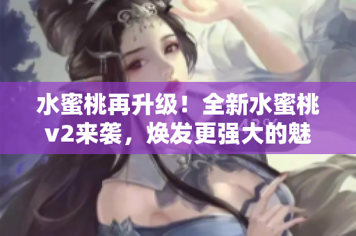 水蜜桃再升級！全新水蜜桃v2來襲，煥發(fā)更強大的魅力