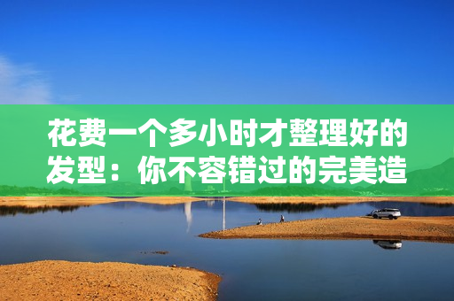 花費(fèi)一個多小時才整理好的發(fā)型：你不容錯過的完美造型