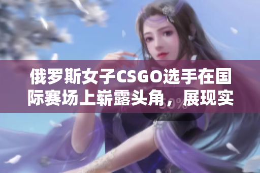 俄羅斯女子CSGO選手在國際賽場上嶄露頭角，展現(xiàn)實(shí)力與潛力