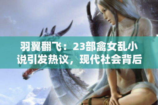 羽翼翻飛：23部禽女亂小說引發(fā)熱議，現(xiàn)代社會(huì)背后的情與欲