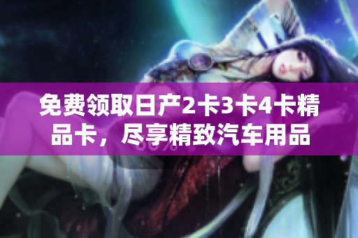 免費領(lǐng)取日產(chǎn)2卡3卡4卡精品卡，盡享精致汽車用品