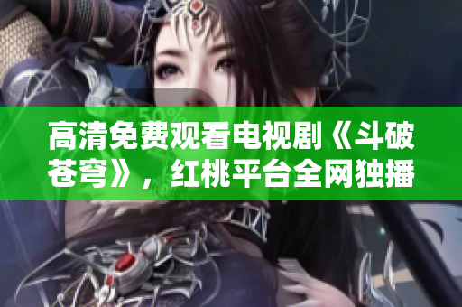高清免費觀看電視劇《斗破蒼穹》，紅桃平臺全網(wǎng)獨播