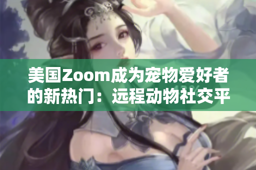 美國Zoom成為寵物愛好者的新熱門：遠(yuǎn)程動物社交平臺帶來新體驗(yàn)