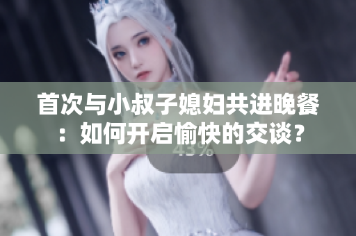首次與小叔子媳婦共進(jìn)晚餐：如何開啟愉快的交談？