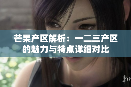芒果產(chǎn)區(qū)解析：一二三產(chǎn)區(qū)的魅力與特點詳細(xì)對比