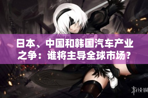 日本、中國和韓國汽車產(chǎn)業(yè)之爭：誰將主導(dǎo)全球市場？