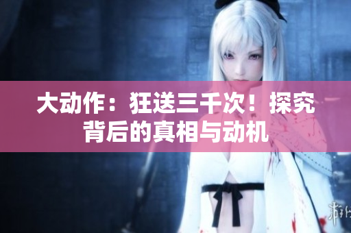 大動作：狂送三千次！探究背后的真相與動機
