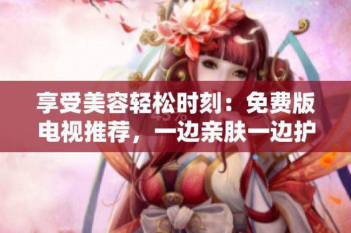 享受美容輕松時刻：免費版電視推薦，一邊親膚一邊護理