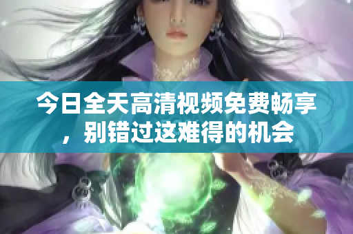 今日全天高清視頻免費暢享，別錯過這難得的機會