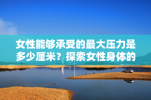 女性能夠承受的最大壓力是多少厘米？探索女性身體的極限耐力