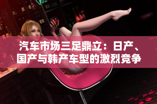 汽車市場(chǎng)三足鼎立：日產(chǎn)、國(guó)產(chǎn)與韓產(chǎn)車型的激烈競(jìng)爭(zhēng)