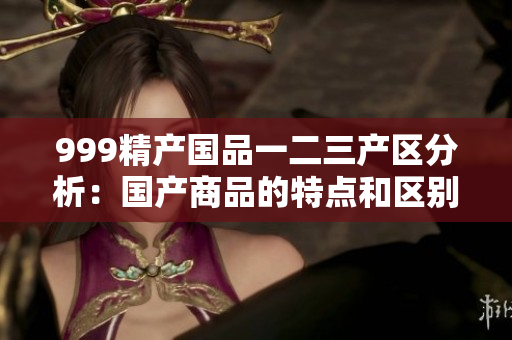 999精產(chǎn)國品一二三產(chǎn)區(qū)分析：國產(chǎn)商品的特點(diǎn)和區(qū)別解析