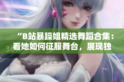 “B站暴躁姐精選舞蹈合集：看她如何征服舞臺，展現(xiàn)獨特舞蹈風(fēng)采！”