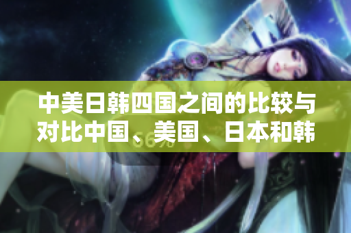 中美日韓四國(guó)之間的比較與對(duì)比中國(guó)、美國(guó)、日本和韓國(guó)的特點(diǎn)及發(fā)展。