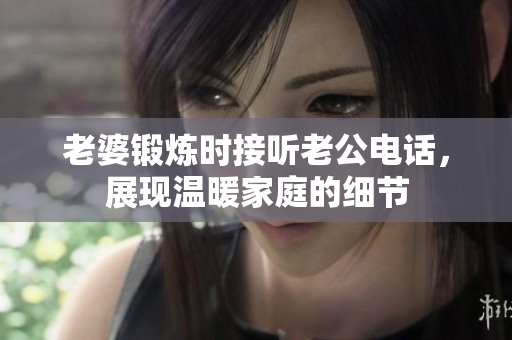 老婆鍛煉時(shí)接聽老公電話，展現(xiàn)溫暖家庭的細(xì)節(jié)