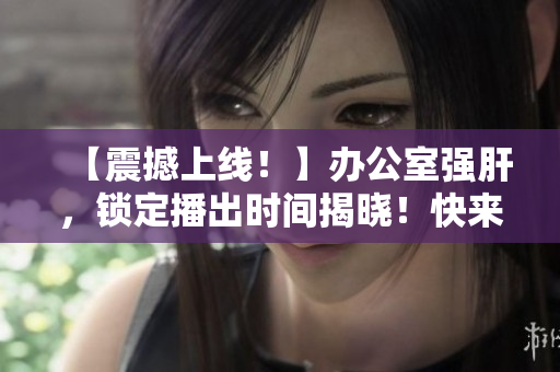 【震撼上線！】辦公室強(qiáng)肝，鎖定播出時(shí)間揭曉！快來圍觀！
