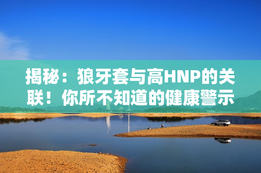 揭秘：狼牙套與高HNP的關(guān)聯(lián)！你所不知道的健康警示！
