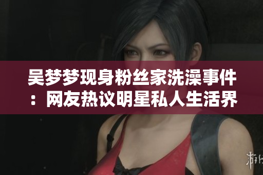 吳夢夢現(xiàn)身粉絲家洗澡事件：網友熱議明星私人生活界線何在