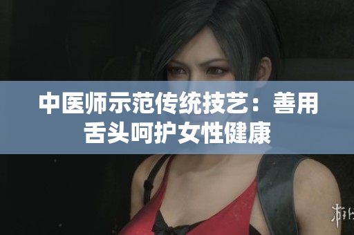 中醫(yī)師示范傳統(tǒng)技藝：善用舌頭呵護(hù)女性健康