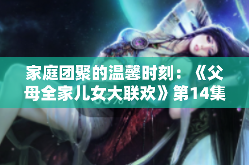 家庭團(tuán)聚的溫馨時(shí)刻：《父母全家兒女大聯(lián)歡》第14集盛大開啟！
