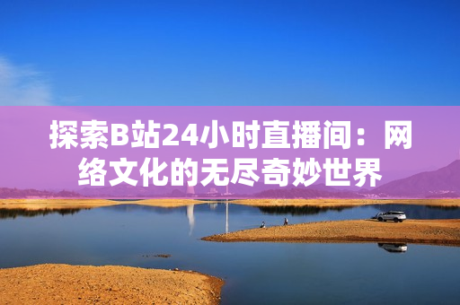 探索B站24小時直播間：網絡文化的無盡奇妙世界