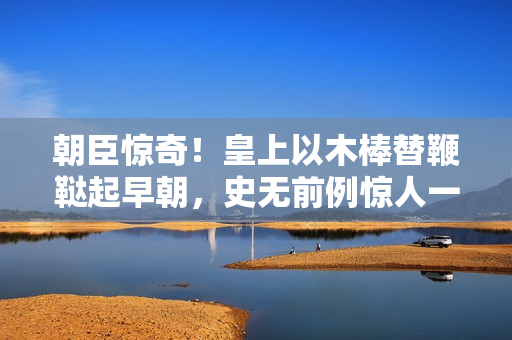朝臣驚奇！皇上以木棒替鞭韃起早朝，史無前例驚人一幕！
