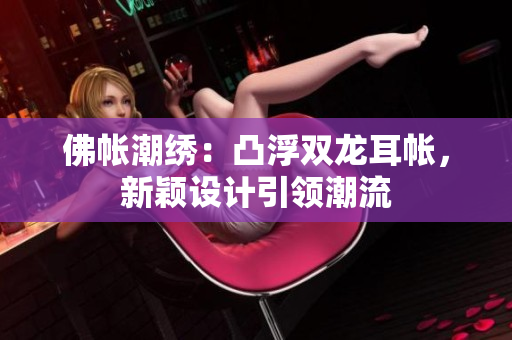 佛帳潮繡：凸浮雙龍耳帳，新穎設(shè)計引領(lǐng)潮流