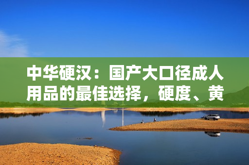 中華硬漢：國產(chǎn)大口徑成人用品的最佳選擇，硬度、黃度、粗細(xì)度全面升級(jí)！
