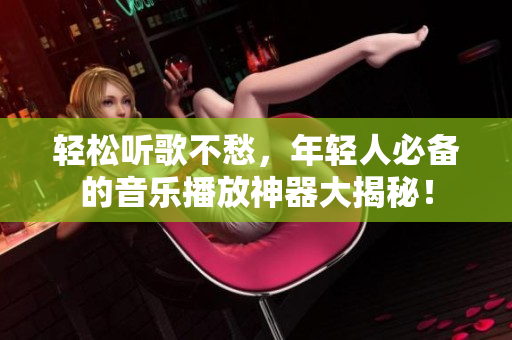 輕松聽歌不愁，年輕人必備的音樂播放神器大揭秘！