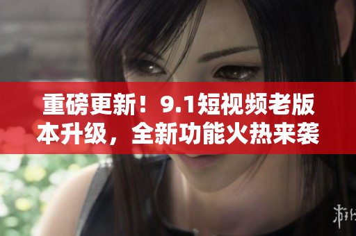 重磅更新！9.1短視頻老版本升級，全新功能火熱來襲！快來體驗吧！