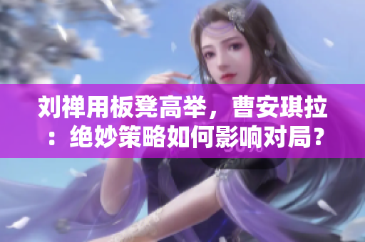 劉禪用板凳高舉，曹安琪拉：絕妙策略如何影響對局？