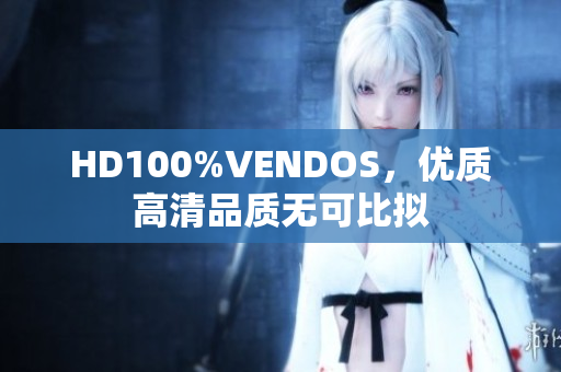 HD100%VENDOS，優(yōu)質(zhì)高清品質(zhì)無可比擬